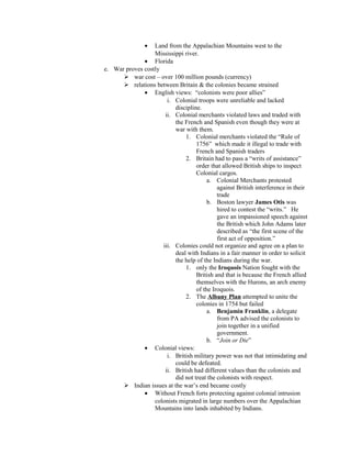 • Land from the Appalachian Mountains west to the
                  Mississippi river.
              • Florida
e. War proves costly
       war cost – over 100 million pounds (currency)
       relations between Britain & the colonies became strained
              • English views: “colonists were poor allies”
                       i. Colonial troops were unreliable and lacked
                          discipline.
                      ii. Colonial merchants violated laws and traded with
                          the French and Spanish even though they were at
                          war with them.
                              1. Colonial merchants violated the “Rule of
                                   1756” which made it illegal to trade with
                                   French and Spanish traders
                              2. Britain had to pass a “writs of assistance”
                                   order that allowed British ships to inspect
                                   Colonial cargos.
                                        a. Colonial Merchants protested
                                            against British interference in their
                                            trade
                                        b. Boston lawyer James Otis was
                                            hired to contest the “writs.” He
                                            gave an impassioned speech against
                                            the British which John Adams later
                                            described as “the first scene of the
                                            first act of opposition.”
                     iii. Colonies could not organize and agree on a plan to
                          deal with Indians in a fair manner in order to solicit
                          the help of the Indians during the war.
                              1. only the Iroquois Nation fought with the
                                   British and that is because the French allied
                                   themselves with the Hurons, an arch enemy
                                   of the Iroquois.
                              2. The Albany Plan attempted to unite the
                                   colonies in 1754 but failed
                                        a. Benjamin Franklin, a delegate
                                            from PA advised the colonists to
                                            join together in a unified
                                            government.
                                        b. “Join or Die”
              • Colonial views:
                       i. British military power was not that intimidating and
                          could be defeated.
                      ii. British had different values than the colonists and
                          did not treat the colonists with respect.
       Indian issues at the war’s end became costly
              • Without French forts protecting against colonial intrusion
                  colonists migrated in large numbers over the Appalachian
                  Mountains into lands inhabited by Indians.
 