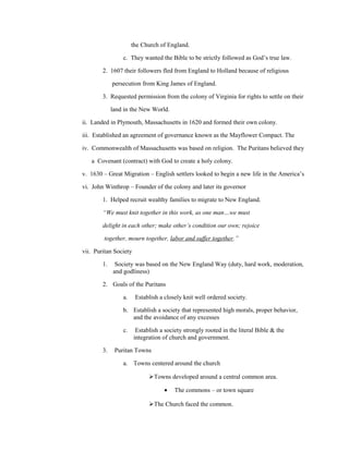 the Church of England.

                 c. They wanted the Bible to be strictly followed as God’s true law.

        2. 1607 their followers fled from England to Holland because of religious

             persecution from King James of England.

        3. Requested permission from the colony of Virginia for rights to settle on their

             land in the New World.

ii. Landed in Plymouth, Massachusetts in 1620 and formed their own colony.

iii. Established an agreement of governance known as the Mayflower Compact. The

iv. Commonwealth of Massachusetts was based on religion. The Puritans believed they

   a Covenant (contract) with God to create a holy colony.

v. 1630 – Great Migration – English settlers looked to begin a new life in the America’s

vi. John Winthrop – Founder of the colony and later its governor

        1. Helped recruit wealthy families to migrate to New England.

        “We must knit together in this work, as one man…we must

        delight in each other; make other’s condition our own; rejoice

        together, mourn together, labor and suffer together.”

vii. Puritan Society

        1.    Society was based on the New England Way (duty, hard work, moderation,
             and godliness)

        2. Goals of the Puritans

                 a.    Establish a closely knit well ordered society.

                 b. Establish a society that represented high morals, proper behavior,
                    and the avoidance of any excesses

                 c.     Establish a society strongly rooted in the literal Bible & the
                       integration of church and government.

        3.    Puritan Towns

                 a. Towns centered around the church

                             Towns developed around a central common area.

                                   •    The commons – or town square

                             The Church faced the common.
 