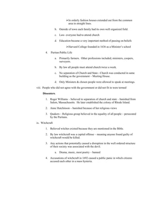 In orderly fashion houses extended out from the common
                           area in straight lines.

                 b. Outside of town each family had its own well organized field.

                 c. Law- everyone had to attend church

                 d. Education became a very important method of passing on beliefs

                          Harvard College founded in 1636 as a Minister’s school

        4.   Puritan Public Life

                 a. Primarily farmers. Other professions included; ministers, coopers,
                    surveyors.

                 b. By law all people must attend church twice a week.

                 c. No separation of Church and State - Church was conducted in same
                    building as the government – Meeting House.

                 d. Only Ministers & chosen people were allowed to speak at meetings.

viii. People who did not agree with the government or did not fit in were termed

     Dissenters.

        1. Roger Williams – believed in separation of church and state – banished from
           Salem, Massachusetts. He later established the colony of Rhode Island.

        2. Anne Hutchinson – banished because of her religious views

        3. Quakers – Religious group believed in the equality of all people – persecuted
           by the Puritans.

ix. Witchcraft

        1. Believed witches existed because they are mentioned in the Bible.

        2. By law witchcraft was a capital offense – meaning anyone found guilty of
           witchcraft would be killed.

        3. Any actions that potentially caused a disruption in the well ordered structure
           of their society was associated with the devil.

                 a. Drama, music, most poetry – banned

        4. Accusations of witchcraft in 1692 caused a public panic in which citizens
           accused each other in a mass hysteria.
 