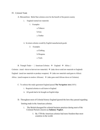 IV. Colonial Trade
       A. Mercantilism: Belief that colonies exist for the benefit of the parent country
               i.   England wanted raw materials

                       1. Examples

                                  a. Tobacco

                                  b.Furs

                                  c. Timber



               ii. In return colonies would by English manufactured goods

                       2.   Examples

                                  a. Clothing

                                  b.Weapons

                                  c. Tools



       B. Triangle Trade = { American Colonies  England  Africa }

Colonies: (need –slaves to harvest raw materials)  (take slaves send raw materials to England)

England: (need raw materials to produce weapons)  (take raw materials send guns to Africa)

Africa: (need weapons to enslave Africans)  (take guns send African slaves to Colonies)



       C. To enforce this trade agreement England passed The Navigation Acts (1651)

               i. Required colonies to sell items to England

               ii. All goods had to be brought on English ships



       D. Throughout most of Colonial history England ignored the laws they passed regarding
            limiting trade in the American colonies.
               i.   The British disregard for colonial business practices during most of the
                    Colonial Period is known as Salutary Neglect.
                            1. By 1750 the American colonies had more freedom than most
                               countries in the world.
 