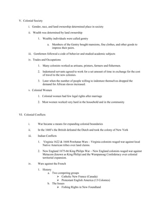 V. Colonial Society

       i. Gender, race, and land ownership determined place in society

       ii. Wealth was determined by land ownership

               1. Wealthy individuals were called gentry

                         a. Members of the Gentry bought mansions, fine clothes, and other goods to
                            impress their peers.

       iii. Gentlemen followed a code of behavior and studied academic subjects

       iv. Trades and Occupations

               1. Many colonists worked as artisans, printers, farmers and fishermen.

               2. Indentured servants agreed to work for a set amount of time in exchange for the cost
                  of travel to the new colonies.

               3. Later when the number of people willing to indenture themselves dropped the
                  demand for African slaves increased.

       v. Colonial Women

               1. Colonial women had few legal rights after marriage

               2. Most women worked very hard in the household and in the community



VI. Colonial Conflicts


       i.      War became a means for expanding colonial boundaries

       ii.     In the 1660’s the British defeated the Dutch and took the colony of New York

       iii.    Indian Conflicts

               1.     Virginia 1622 & 1644 Powhatan Wars – Virginia colonists waged war against local
                      Native American tribes over land claims.

               2. New England 1675-66 King Philips War – New England colonists waged war against
                  Metacom (known as King Philip) and the Wampanoag Confederacy over colonial
                  territorial expansion.

       iv.     Wars against the French

               1. History
                      a. Two competing groups
                             Catholic New France (Canada)
                             Protestant English America (13 Colonies)
                      b. The Issues
                             Fishing Rights in New Foundland
 