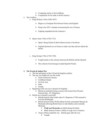  Competing claims in the Caribbean
               Competition for fur trade in North America
2. The Conflicts
       a. King William’s War (1689-1697)

               Began as a European War between France and England

               King Loius XIV’s attempt at increasing the size of France

               Fighting expanded into the America’s



       b. Queen Anne’s War (1702-1713)

               Spain’s King Charles II died without an heir to the throne

               England declared war on France to make sure they did not inherit the
                throne.



       c. King George’s War (1744-1748)

               Fought mainly in the colonies between the British and the Spanish.

               The colonists from Georgia invaded Spanish Florida



3. The French & Indian War
      a. The last and largest of the 4 French & English conflicts
      b. The war was fought all over the world
              North American Colonies
              Caribbean Islands
              Far East Asia
              India
              Europe
      c. Beginning of the war was a disaster for England.
              British are defeated trying to remove the French from Western
                  Pennsylvania. (Ft. Duquesne)
      d. British are eventually successful
              British General John Forbes takes Ft. Duquesne (1758) renamed it
                  Fort Pitt (Pittsburgh)
              British General James Wolfe defeats French commander Marquis de
                  Montcalm allowing British forces to take Quebec and eventually
                  Montreal.
                      • Wolfe and Montcalm are killed during the battle.
                      • Battle destroys France’s ability to wage war in America.
              Treaty of Paris ended the war. British gains after the war:
                      • Canada
 