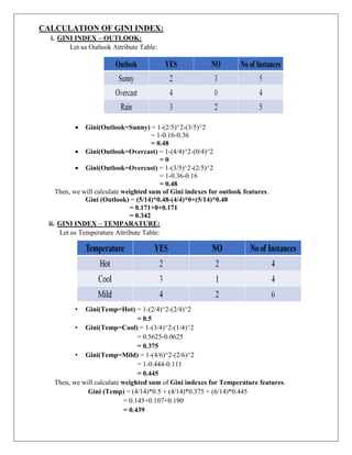 CALCULATION OF GINI INDEX:
i. GINI INDEX – OUTLOOK:
Let us Outlook Attribute Table:
 Gini(Outlook=Sunny) = 1-(2/5)^2-(3/5)^2
= 1-0.16-0.36
= 0.48
 Gini(Outlook=Overcast) = 1-(4/4)^2-(0/4)^2
= 0
 Gini(Outlook=Overcast) = 1-(3/5)^2-(2/5)^2
= 1-0.36-0.16
= 0.48
Then, we will calculate weighted sum of Gini indexes for outlook features.
Gini (Outlook) = (5/14)*0.48-(4/4)*0+(5/14)*0.48
= 0.171+0+0.171
= 0.342
ii. GINI INDEX – TEMPARATURE:
Let us Temperature Attribute Table:
• Gini(Temp=Hot) = 1-(2/4)^2-(2/4)^2
= 0.5
• Gini(Temp=Cool) = 1-(3/4)^2-(1/4)^2
= 0.5625-0.0625
= 0.375
• Gini(Temp=Mild) = 1-(4/6)^2-(2/6)^2
= 1-0.444-0.111
= 0.445
Then, we will calculate weighted sum of Gini indexes for Temperature features.
Gini (Temp) = (4/14)*0.5 + (4/14)*0.375 + (6/14)*0.445
= 0.145+0.107+0.190
= 0.439
 