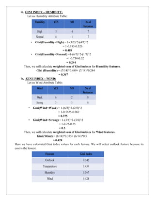 iii. GINI INDEX – HUMIDITY:
Let us Humidity Attribute Table:
• Gini(Humidity=High) = 1-(3/7)^2-(4/7)^2
= 1-0.183-0.326
= 0.489
• Gini(Humidity=Normal) =1-(6/7)^2-(1/7)^2
=1-0.734-0.02
= 0.244
Then, we will calculate weighted sum of Gini indexes for Humidity features.
Gini (Humidity) = (7/14)*0.489+ (7/14)*0.244
= 0.367
iv. GINI INDEX – WIND:
Let us Wind Attribute Table:
• Gini(Wind=Weak) = 1-(6/8)^2-(2/8)^2
= 1-0.5625-0.062
= 0.375
• Gini(Wind=Strong) = 1-(3/6)^2-(3/6)^2
= 1-0.25-0.25
= 0.5
Then, we will calculate weighted sum of Gini indexes for Wind features.
Gini (Wind) = (8/14)*0.375+ (6/14)*0.5
= 0.428
Here we have calculated Gini index values for each feature. We will select outlook feature because its
cost is the lowest.
 