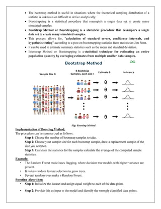  The bootstrap method is useful in situations where the theoretical sampling distribution of a
statistic is unknown or difficult to derive analytically.
 Bootstrapping is a statistical procedure that resample's a single data set to create many
simulated samples.
 Bootstrap Method or Bootstrapping is a statistical procedure that resample's a single
data set to create many simulated samples.
 This process allows for, "calculation of standard errors, confidence intervals, and
hypothesis testing” according to a post on bootstrapping statistics from statistician Jim Frost.
 It can be used to estimate summary statistics such as the mean and standard deviation.
 Bootstrap Method or Bootstrapping is a statistical technique for estimating an entire
population quantity by averaging estimates from multiple smaller data samples.
Fig: Boosting Method
Implementation of Boosting Method:
The procedure can be summarized as follows:
Step 1: Choose the number of bootstrap samples to take.
Step 2: Choose your sample size for each bootstrap sample, draw a replacement sample of the
size you selected.
Step 3: Calculate the statistics for the samples calculate the average of the computed sample
statistics.
Example:
• The Random Forest model uses Bagging, where decision tree models with higher variance are
present.
• It makes random feature selection to grow trees.
• Several random trees make a Random Forest.
Boosting Algorithm:
• Step 1: Initialize the dataset and assign equal weight to each of the data point.
• Step 2: Provide this as input to the model and identify the wrongly classified data points.
 