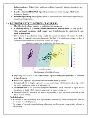 • Robustness to over fitting: Unlike traditional models it dynamically adjusts weights to prevent
over fitting.
• Handles Imbalanced Data Well: It prioritizes misclassified points making it effective for
imbalanced datasets.
• Better Interpretability: The sequential nature of helps break down decision-making making the
model more interpretable.
VII. DIFFERENT WAYS TO COMBINE CLASSIFIERS:
 Classification teaches a machine to sort things into categories.
 It learns by looking at examples with labels (like emails marked “spam” or “not spam”).
 After learning, it can decide which category new items belong to, like identifying if a new
email is spam or not.
 For example a classification model might be trained on dataset of images labeled as
either dogs or cats and it can be used to predict the class of new and unseen images as dogs or
cats based on their features such as color, texture and shape.
Fig: Getting started with Classification
 Explaining classification in ml, horizontal axis represents the combined values of color and
texture features.
 Vertical axis represents the combined values of shape and size features.
 Each colored dot in the plot represents an individual image, with the color indicating whether
the model predicts the image to be a dog or a cat.
 The shaded areas in the plot show the decision boundary, which is the line or region that the
model uses to decide which category (dog or cat) an image belongs to.
 The model classifies images on one side of the boundary as dogs and on the other side as cats,
based on their features.
Need of classifier:
• A classifier in machine learning is an algorithm that automatically orders or categorizes data into
one or more of a set of “classes.”
• The process of categorizing or classifying information based on certain characteristics is known as
classification.
 