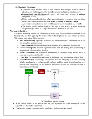 iii. Multilabel Classifiers:
 These can assign multiple labels to each instance. For example, a movie could be
classified into multiple genres like 'comedy', 'drama', and 'action' simultaneously.
 In multi-label classification single piece of data can belong to multiple
categories at once.
 Unlike multiclass classification where each data point belongs to only one class,
multi-label classification allows data points to belong to multiple classes.
 A movie recommendation system could tag a movie as both action and comedy.
 The system checks various features (like movie plot, actors, or genre tags) and
assigns multiple labels to a single piece of data, rather than just one.
Working of classifier:
A classifier works by learning the relationship between input features and the class labels in the
training data, and then applying this learned relationship to predict the class of new examples.
This process involves the following steps:
• Data Preprocessing: Input data is cleaned and transformed into a format that can be fed
into a machine learning model.
• Feature Selection: The most informative features are selected to train the classifier.
• Model Training: The classifier algorithm learns from the training data by adjusting its
parameters to minimize a loss function.
• Model Evaluation: The classifier's performance is assessed using metrics such as
accuracy, precision, recall, and F1-score.
• Prediction: The trained classifier is used to predict the class labels of new, unseen data.
• Model Evaluation: Evaluating a classification model is a key step in machine learning.
It helps us check how well the model performs and how good it is at handling new,
unseen data. Depending on the problem and needs we can use different metrics to
measure its performance.
Fig: Classification Machine learning
 If the quality metric is not satisfactory, the ML algorithm or hyper parameters can be
adjusted, and the model is retrained.
 This iterative process continues until a satisfactory performance is achieved.
 