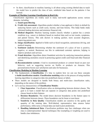 In short, classification in machine learning is all about using existing labeled data to teach
the model how to predict the class of new, unlabeled data based on the patterns it has
learned.
Examples of Machine Learning Classification in Real Life:
Classification algorithms are widely used in many real-world applications across various
domains, including:
i. Email spam filtering
ii. Credit risk assessment: Algorithms predict whether a loan applicant is likely to default by
analyzing factors such as credit score, income, and loan history. This helps banks make
informed lending decisions and minimize financial risk.
iii. Medical diagnosis: Machine learning models classify whether a patient has a certain
condition (e.g., cancer or diabetes) based on medical data such as test results, symptoms,
and patient history. This aids doctors in making quicker, more accurate diagnoses,
improving patient care.
iv. Image classification: Applied in fields such as facial recognition, autonomous driving, and
medical imaging.
v. Sentiment analysis: Determining whether the sentiment of a piece of text is positive,
negative, or neutral. Businesses use this to understand customer opinions, helping to
improve products and services.
vi. Fraud detection: Algorithms detect fraudulent activities by analyzing transaction patterns
and identifying anomalies crucial in protecting against credit card fraud and other financial
crimes.
vii. Recommendation systems : Used to recommend products or content based on past user
behavior, such as suggesting movies on Netflix or products on Amazon. This
personalization boosts user satisfaction and sales for businesses.
Classification Modeling in Machine Learning
 The fundamentals of classification, it’s time to explore how we can use these concepts
to build classification models. Classification modeling refers to the process of using machine
learning algorithms to categorize data into predefined classes or labels.
 These models are designed to handle both binary and multi-class classification tasks,
depending on the nature of the problem.
 Let’s see key characteristics of Classification Models:
1. Class Separation: Classification relies on distinguishing between distinct classes. The
goal is to learn a model that can separate or categorize data points into predefined
classes based on their features.
2. Decision Boundaries: The model draws decision boundaries in the feature space to
differentiate between classes. These boundaries can be linear or non-linear.
3. Sensitivity to Data Quality: Classification models are sensitive to the quality and
quantity of the training data. Well-labeled, representative data ensures better
performance, while noisy or biased data can lead to poor predictions.
4. Handling Imbalanced Data: Classification problems may face challenges when one
class is underrepresented. Special techniques like resampling or weighting are used to
handle class imbalances.
 