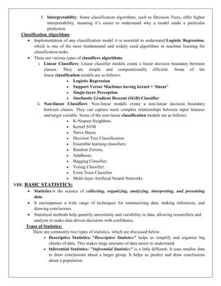5. Interpretability: Some classification algorithms, such as Decision Trees, offer higher
interpretability, meaning it’s easier to understand why a model made a particular
prediction.
Classification Algorithms
 Implementation of any classification model it is essential to understand Logistic Regression,
which is one of the most fundamental and widely used algorithms in machine learning for
classification tasks.
 There are various types of classifiers algorithms.
i. Linear Classifiers: Linear classifier models create a linear decision boundary between
classes. They are simple and computationally efficient. Some of the
linear classification models are as follows:
 Logistic Regression
 Support Vector Machines having kernel = ‘linear’
 Single-layer Perception
 Stochastic Gradient Descent (SGD) Classifier
ii. Non-linear Classifiers: Non-linear models create a non-linear decision boundary
between classes. They can capture more complex relationships between input features
and target variable. Some of the non-linear classification models are as follows:
 K-Nearest Neighbors
 Kernel SVM
 Naive Bayes
 Decision Tree Classification
 Ensemble learning classifiers:
 Random Forests,
 AdaBoost,
 Bagging Classifier,
 Voting Classifier,
 Extra Trees Classifier
 Multi-layer Artificial Neural Networks
VIII. BASIC STATISTICS:
 Statistics is the science of collecting, organizing, analyzing, interpreting, and presenting
data.
 It encompasses a wide range of techniques for summarizing data, making inferences, and
drawing conclusions.
 Statistical methods help quantify uncertainty and variability in data, allowing researchers and
analysts to make data-driven decisions with confidence.
Types of Statistics:
There are commonly two types of statistics, which are discussed below:
 Descriptive Statistics: "Descriptive Statistics" helps us simplify and organize big
chunks of data. This makes large amounts of data easier to understand.
 Inferential Statistics: "Inferential Statistics" is a little different. It uses smaller data
to draw conclusions about a larger group. It helps us predict and draw conclusions
about a population.
 