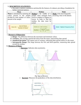 1. DESCRIPTIVE STATISTICS:
 Descriptive statistics summarize and describe the features of a dataset, providing a foundation for
further statistical analysis.
Mean Median Mode
Mean is calculated by summing all
values present in the sample
divided by total number of values
present in the sample.
Median is the middle of a
sample when arranged from
lowest to highest or highest to
lowest. In order to find the
median, the data must be
sorted.
Mode is the most frequently
occurring value in the dataset.
i. Measures of Dispersion:
ii. Range: The difference between the maximum and minimum values.
iii. Variance: The average squared deviation from the mean, representing data spread.
iv. Standard Deviation: The square root of variance, indicating data spread relative to the mean.
v. Interquartile Range: The range between the first and third quartiles, measuring data spread
around the median.
iv.Measures of Shape:
 Skewness: Indicates data asymmetry.
Fig: Types of Skewness
 Kurtosis: Measures the peakedness of the data distribution.
 