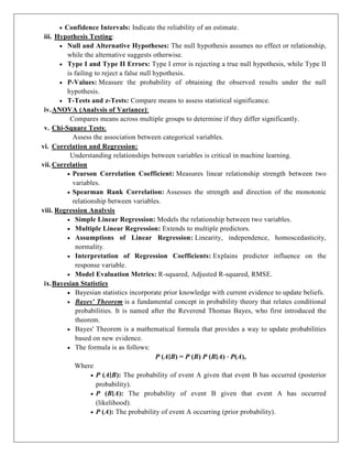  Confidence Intervals: Indicate the reliability of an estimate.
iii. Hypothesis Testing:
 Null and Alternative Hypotheses: The null hypothesis assumes no effect or relationship,
while the alternative suggests otherwise.
 Type I and Type II Errors: Type I error is rejecting a true null hypothesis, while Type II
is failing to reject a false null hypothesis.
 P-Values: Measure the probability of obtaining the observed results under the null
hypothesis.
 T-Tests and z-Tests: Compare means to assess statistical significance.
iv.ANOVA (Analysis of Variance):
Compares means across multiple groups to determine if they differ significantly.
v. Chi-Square Tests:
Assess the association between categorical variables.
vi. Correlation and Regression:
Understanding relationships between variables is critical in machine learning.
vii. Correlation
 Pearson Correlation Coefficient: Measures linear relationship strength between two
variables.
 Spearman Rank Correlation: Assesses the strength and direction of the monotonic
relationship between variables.
viii. Regression Analysis
 Simple Linear Regression: Models the relationship between two variables.
 Multiple Linear Regression: Extends to multiple predictors.
 Assumptions of Linear Regression: Linearity, independence, homoscedasticity,
normality.
 Interpretation of Regression Coefficients: Explains predictor influence on the
response variable.
 Model Evaluation Metrics: R-squared, Adjusted R-squared, RMSE.
ix.Bayesian Statistics
 Bayesian statistics incorporate prior knowledge with current evidence to update beliefs.
 Bayes' Theorem is a fundamental concept in probability theory that relates conditional
probabilities. It is named after the Reverend Thomas Bayes, who first introduced the
theorem.
 Bayes' Theorem is a mathematical formula that provides a way to update probabilities
based on new evidence.
 The formula is as follows:
P (A∣B) = P (B) P (B∣A) ⋅ P(A),
Where
 P (A∣B): The probability of event A given that event B has occurred (posterior
probability).
 P (B∣A): The probability of event B given that event A has occurred
(likelihood).
 P (A): The probability of event A occurring (prior probability).
 