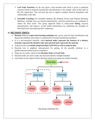 3. Leaf Node Function: As the tree grows, each terminal node (leaf) is given a predicted
outcome based on majority learning (for classification) or the sample value of that node of
the (for regression). This activates the tree to capture complex decision boundaries and
relationships in the data.
4. Ensemble Learning: For ensemble methods like Random Forests and Gradient Boosting
Machines, multiple trees are trained independently, and their predictions are combined to
obtain the final result. This group approach helps to reduce over fitting, increase
generalization, and improve overall model performance by combining the strengths of
individual trees and reducing their weaknesses.
II. DECISION TREES:
 Decision Tree is a supervised learning technique that can be used for both classification and
Regression problems, but mostly it is preferred for solving Classification problems.
 It is a tree-structured classifier, where internal nodes represent the features of a dataset,
branches represent the decision rules and each leaf node represents the outcome.
 A decision tree can contain categorical data (YES/NO) as well as numeric data.
 Decision tree is graphical representation for getting all the possible solutions to a
problem/decision based on given conditions.
 There are two nodes, which are the Decision Node and Leaf Node.
 Decision nodes are used to make any decision and have multiple branches.
 Leaf nodes are the output of those decisions and do not contain any further branches.
Fig: Structure of Decision Tree
 