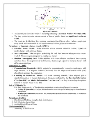 Fig: GMM Clustering
 This scatter plot shows the result of clustering data using a Gaussian Mixture Model (GMM).
 The data points represent measurements of flower species based on sepal length and sepal
width.
 The points are divided into three clusters, represented by different colors (yellow, purple, and
teal), which indicate that GMM has identified three distinct groups within the data.
Advantages of Gaussian Mixture Models (GMM):
 Flexible Cluster Shapes: Unlike K-Means, which assumes spherical clusters, GMM can
model clusters with arbitrary shapes.
 Soft Assignment: GMM assigns a probability for each data point to belong to each cluster,
while K-Means assigns each point to exactly one cluster.
 Handles Overlapping Data: GMM performs well when clusters overlap or have varying
densities. Since it uses probability distributions, it can assign a point to multiple clusters with
different probabilities.
Limitations of GMM:
 Computational Complexity: GMM tends to be computationally expensive, particularly with
large datasets, as it requires iterative processes like the Expectation-Maximization (EM)
algorithm to estimate the parameters.
 Choosing the Number of Clusters: Like other clustering methods, GMM requires you to
specify the number of clusters beforehand. However, methods like the Bayesian Information
Criterion (BIC) and Akaike Information Criterion (AIC) can help in selecting the optimal
number of clusters based on the data.
Role of EM in GMM:
EM finds the parameters of the Gaussian components by alternating between two steps:
 E-Step (Expectation): Assigns probabilities of each data point belonging to each Gaussian
component.
 M-Step (Maximization): Updates the parameters of the Gaussian components to maximize
the likelihood.
Advantages of GMM:
1. Flexibility in Modeling Complex Data Distributions
2. Soft Clustering Capabilities
3. Applicability to Diverse Fields
Limitations of GMM:
1. Sensitivity to Initialization
 