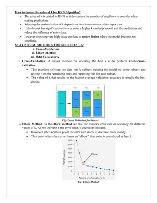 How to choose the value of k for KNN Algorithm?
• The value of k is critical in KNN as it determines the number of neighbors to consider when
making predictions.
• Selecting the optimal value of k depends on the characteristics of the input data.
• If the dataset has significant outliers or noise a higher k can help smooth out the predictions and
reduce the influence of noisy data.
• However choosing very high value can lead to under fitting where the model becomes too
simplistic.
STATISTICAL METHODS FOR SELECTING K:
i. Cross-Validation
ii. Elbow Method
iii. Odd Values for k
i. Cross-Validation: A robust method for selecting the best k is to perform k-fold cross-
validation.
 This involves splitting the data into k subsets training the model on some subsets and
testing it on the remaining ones and repeating this for each subset.
 The value of k that results in the highest average validation accuracy is usually the best
choice.
Fig: Cross Validation for dataset
ii. Elbow Method: In the elbow method we plot the model’s error rate or accuracy for different
values of k. As we increase k the error usually decreases initially.
 However after a certain point the error rate starts to decrease more slowly.
 This point where the curve forms an “elbow” that point is considered as best k.
Fig: Elbow Method
 