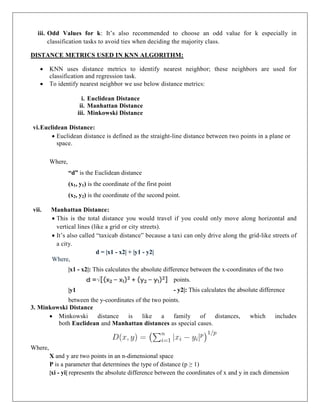 iii. Odd Values for k: It’s also recommended to choose an odd value for k especially in
classification tasks to avoid ties when deciding the majority class.
DISTANCE METRICS USED IN KNN ALGORITHM:
 KNN uses distance metrics to identify nearest neighbor; these neighbors are used for
classification and regression task.
 To identify nearest neighbor we use below distance metrics:
i. Euclidean Distance
ii. Manhattan Distance
iii. Minkowski Distance
vi.Euclidean Distance:
 Euclidean distance is defined as the straight-line distance between two points in a plane or
space.
Where,
“d” is the Euclidean distance
(x1, y1) is the coordinate of the first point
(x2, y2) is the coordinate of the second point.
vii. Manhattan Distance:
 This is the total distance you would travel if you could only move along horizontal and
vertical lines (like a grid or city streets).
 It’s also called “taxicab distance” because a taxi can only drive along the grid-like streets of
a city.
d = |x1 - x2| + |y1 - y2|
Where,
|x1 - x2|: This calculates the absolute difference between the x-coordinates of the two
points.
|y1 - y2|: This calculates the absolute difference
between the y-coordinates of the two points.
3. Minkowski Distance
 Minkowski distance is like a family of distances, which includes
both Euclidean and Manhattan distances as special cases.
Where,
X and y are two points in an n-dimensional space
P is a parameter that determines the type of distance (p ≥ 1)
|xi - yi| represents the absolute difference between the coordinates of x and y in each dimension
 