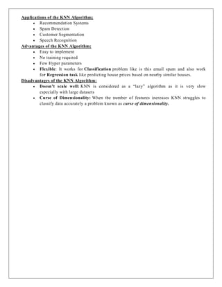 Applications of the KNN Algorithm:
 Recommendation Systems
 Spam Detection
 Customer Segmentation
 Speech Recognition
Advantages of the KNN Algorithm:
 Easy to implement
 No training required
 Few Hyper parameters
 Flexible: It works for Classification problem like is this email spam and also work
for Regression task like predicting house prices based on nearby similar houses.
Disadvantages of the KNN Algorithm:
 Doesn’t scale well: KNN is considered as a “lazy” algorithm as it is very slow
especially with large datasets
 Curse of Dimensionality: When the number of features increases KNN struggles to
classify data accurately a problem known as curse of dimensionality.
 