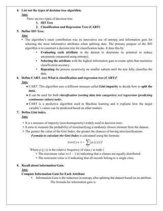 4. List out the types of decision tree algorithm.
Ans:
There are two types of decision tree:
1. ID3 Tree
2. Classification and Regression Tree (CART)
5. Define ID3 Tree.
Ans:
• The algorithm’s main contribution was its innovative use of entropy and information gain for
selecting the most informative attributes when splitting data. The primary purpose of the ID3
algorithm is to construct a decision tree for classification tasks. It does this by:
• Evaluating each attribute in the dataset to determine its potential to reduce
uncertainty (measured using entropy).
• Selecting the attribute with the highest information gain to create splits that maximize
classification accuracy.
• Repeating the process recursively on smaller subsets until the tree fully classifies the
data.
6. Define CART. (or) What is classification and regression tree (CART)?
Ans:
 CART: This algorithm uses a different measure called Gini impurity to decide how to split the
data.
 It can be used for both classification (sorting data into categories) and regression (predicting
continuous values) tasks.
 CART is a predictive algorithm used in Machine learning and it explains how the target
variable’s values can be predicted based on other matters.
7. Define Gini index.
Ans:
• It is a measure of impurity (non-homogeneity) widely used in decision trees.
• It aims to measure the probability of misclassifying a randomly chosen element from the dataset.
• The greater the value of the Gini Index, the greater the chances of having misclassifications.
Formula to calculate the Gini Index is calculated using the formula:
Where p (j | t) is the relative frequency of class j at node t.
• The maximum value is (1 – 1/n) indicating that n classes are equally distributed.
• The minimum value is 0 indicating that all records belong to a single class.
8. Recall about information Gain.
Ans:
Compute Information Gain for Each Attribute
• Information Gain is the reduction in entropy after splitting the dataset based on an attribute.
The formula for information gain is:
 