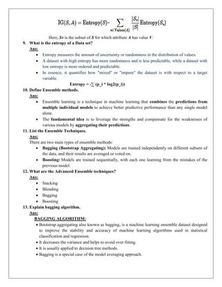 Here, Sv is the subset of S for which attribute A has value V.
9. What is the entropy of a Data set?
Ans:
 Entropy measures the amount of uncertainty or randomness in the distribution of values.
 A dataset with high entropy has more randomness and is less predictable, while a dataset with
low entropy is more ordered and predictable.
 In essence, it quantifies how "mixed" or "impure" the dataset is with respect to a target
variable.
Entropy = -∑ (p_i * log2(p_i))
10. Define Ensemble methods.
Ans:
 Ensemble learning is a technique in machine learning that combines the predictions from
multiple individual models to achieve better predictive performance than any single model
alone.
 The fundamental idea is to leverage the strengths and compensate for the weaknesses of
various models by aggregating their predictions.
11. List the Ensemble Techniques.
Ans:
There are two main types of ensemble methods:
 Bagging (Bootstrap Aggregating): Models are trained independently on different subsets of
the data, and their results are averaged or voted on.
 Boosting: Models are trained sequentially, with each one learning from the mistakes of the
previous model.
12. What are the Advanced Ensemble techniques?
Ans:
 Stacking
 Blending
 Bagging
 Boosting
13. Explain bagging algorithm.
Ans:
BAGGING ALGORITHM:
 Bootstrap aggregating also known as bagging, is a machine learning ensemble dataset designed
to improve the stability and accuracy of machine learning algorithms used in statistical
classification and regression.
 It decreases the variance and helps to avoid over fitting.
 It is usually applied to decision tree methods.
 Bagging is a special case of the model averaging approach.
 