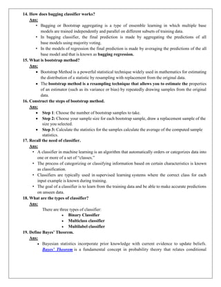 14. How does bagging classifier works?
Ans:
• Bagging or Bootstrap aggregating is a type of ensemble learning in which multiple base
models are trained independently and parallel on different subsets of training data.
• In bagging classifier, the final prediction is made by aggregating the predictions of all
base models using majority voting.
• In the models of regression the final prediction is made by averaging the predictions of the all
base model and that is known as bagging regression.
15. What is bootstrap method?
Ans:
 Bootstrap Method is a powerful statistical technique widely used in mathematics for estimating
the distribution of a statistic by resampling with replacement from the original data.
 The bootstrap method is a resampling technique that allows you to estimate the properties
of an estimator (such as its variance or bias) by repeatedly drawing samples from the original
data.
16. Construct the steps of bootstrap method.
Ans:
 Step 1: Choose the number of bootstrap samples to take.
 Step 2: Choose your sample size for each bootstrap sample, draw a replacement sample of the
size you selected.
 Step 3: Calculate the statistics for the samples calculate the average of the computed sample
statistics.
17. Recall the need of classifier.
Ans:
• A classifier in machine learning is an algorithm that automatically orders or categorizes data into
one or more of a set of “classes.”
• The process of categorizing or classifying information based on certain characteristics is known
as classification.
• Classifiers are typically used in supervised learning systems where the correct class for each
input example is known during training.
• The goal of a classifier is to learn from the training data and be able to make accurate predictions
on unseen data.
18. What are the types of classifier?
Ans:
There are three types of classifier:
 Binary Classifier
 Multiclass classifier
 Multilabel classifier
19. Define Bayes’ Theorem.
Ans:
 Bayesian statistics incorporate prior knowledge with current evidence to update beliefs.
Bayes' Theorem is a fundamental concept in probability theory that relates conditional
 