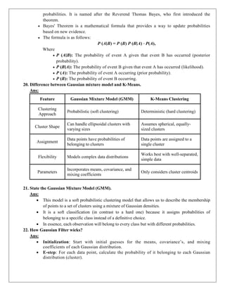 probabilities. It is named after the Reverend Thomas Bayes, who first introduced the
theorem.
 Bayes' Theorem is a mathematical formula that provides a way to update probabilities
based on new evidence.
 The formula is as follows:
P (A∣B) = P (B) P (B∣A) ⋅ P(A),
Where
 P (A∣B): The probability of event A given that event B has occurred (posterior
probability).
 P (B∣A): The probability of event B given that event A has occurred (likelihood).
 P (A): The probability of event A occurring (prior probability).
 P (B): The probability of event B occurring.
20. Difference between Gaussian mixture model and K-Means.
Ans:
Feature Gaussian Mixture Model (GMM) K-Means Clustering
Clustering
Approach
Probabilistic (soft clustering) Deterministic (hard clustering)
Cluster Shape
Can handle ellipsoidal clusters with
varying sizes
Assumes spherical, equally-
sized clusters
Assignment
Data points have probabilities of
belonging to clusters
Data points are assigned to a
single cluster
Flexibility Models complex data distributions
Works best with well-separated,
simple data
Parameters
Incorporates means, covariance, and
mixing coefficients
Only considers cluster centroids
21. State the Gaussian Mixture Model (GMM).
Ans:
 This model is a soft probabilistic clustering model that allows us to describe the membership
of points to a set of clusters using a mixture of Gaussian densities.
 It is a soft classification (in contrast to a hard one) because it assigns probabilities of
belonging to a specific class instead of a definitive choice.
 In essence, each observation will belong to every class but with different probabilities.
22. How Gaussian Filter wicks?
Ans:
 Initialization: Start with initial guesses for the means, covariance’s, and mixing
coefficients of each Gaussian distribution.
 E-step: For each data point, calculate the probability of it belonging to each Gaussian
distribution (cluster).
 