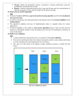  M-step: Update the parameters (means, covariance’s, mixing coefficients) using the
probabilities calculated in the E-step.
 Repeat: Continue alternating between the E-step and M-step until the log-likelihood of
the data (a measure of how well the model fits the data) converges.
23. What is the use of KNN algorithm?
Ans:
 K-Nearest Neighbors (kNN) is a supervised machine learning algorithm used for both classification
and regression tasks.
 It works by classifying a new data point based on the majority class of its k nearest neighbors in the
training dataset.
 The algorithm's simplicity and ease of implementation make it a popular choice for various
applications.
 K-Nearest Neighbors is also called as a lazy learner algorithm because it does not learn from the
training set immediately instead it stores the dataset and at the time of classification it performs an
action on the dataset.
24. Define Cross validation.
Ans:
 A robust method for selecting the best k is to perform k-fold cross-validation.
 This involves splitting the data into k subsets training the model on some subsets and testing
it on the remaining ones and repeating this for each subset.
 The value of k that results in the highest average validation accuracy is usually the best
choice.
Fig: Cross Validation for dataset
 
