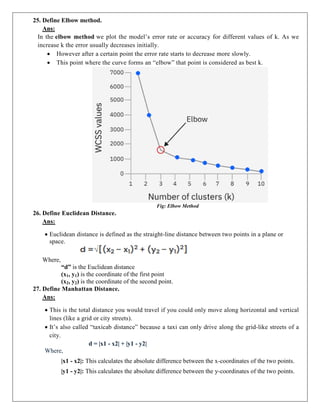 25. Define Elbow method.
Ans:
In the elbow method we plot the model’s error rate or accuracy for different values of k. As we
increase k the error usually decreases initially.
 However after a certain point the error rate starts to decrease more slowly.
 This point where the curve forms an “elbow” that point is considered as best k.
Fig: Elbow Method
26. Define Euclidean Distance.
Ans:
 Euclidean distance is defined as the straight-line distance between two points in a plane or
space.
Where,
“d” is the Euclidean distance
(x1, y1) is the coordinate of the first point
(x2, y2) is the coordinate of the second point.
27. Define Manhattan Distance.
Ans:
 This is the total distance you would travel if you could only move along horizontal and vertical
lines (like a grid or city streets).
 It’s also called “taxicab distance” because a taxi can only drive along the grid-like streets of a
city.
d = |x1 - x2| + |y1 - y2|
Where,
|x1 - x2|: This calculates the absolute difference between the x-coordinates of the two points.
|y1 - y2|: This calculates the absolute difference between the y-coordinates of the two points.
 