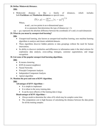 28. Define Minkowski Distance.
Ans:
 Minkowski distance is like a family of distances, which includes
both Euclidean and Manhattan distances as special cases.
Where,
X and y are two points in an n-dimensional space
P is a parameter that determines the type of distance (p ≥ 1).
|xi - yi| represents the absolute difference between the coordinates of x and y in each dimension
29. What do you mean by unsupervised learning?
Ans:
 Unsupervised learning, also known as unsupervised machine learning, uses machine learning
algorithms to analyze and cluster unlabeled datasets.
 These algorithms discover hidden patterns or data groupings without the need for human
intervention.
 Its ability to discover similarities and differences in information make it the ideal solution for
exploratory data analysis, cross-selling strategies, customer segmentation, and image
recognition
30. List some of the popular unsupervised learning algorithms.
Ans:
 K-means clustering
 KNN (k-nearest neighbors)
 Neural Networks
 Principle Component Analysis
 Independent Component Analysis
 Apriori algorithm
31. Mention the pros and cons of KNN Algorithm.
Ans:
Advantages of KNN Algorithm: -
 It is simple to implement
 It is robust to the noisy training data
 It can be more effective if the training data is large.
Disadvantages of KNN Algorithm: -
 Always needs to determine the value of K which may be complex some time.
 The computation cost is high because of calculating the distance between the data points
for all the training samples.
 