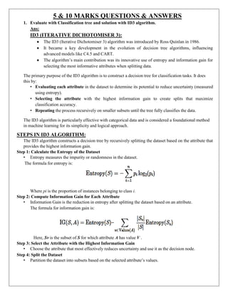 5 & 10 MARKS QUESTIONS & ANSWERS
1. Evaluate with Classification tree and solution with ID3 algorithm.
Ans:
ID3 (ITERATIVE DICHOTOMISER 3):
 The ID3 (Iterative Dichotomiser 3) algorithm was introduced by Ross Quinlan in 1986.
 It became a key development in the evolution of decision tree algorithms, influencing
advanced models like C4.5 and CART.
 The algorithm’s main contribution was its innovative use of entropy and information gain for
selecting the most informative attributes when splitting data.
The primary purpose of the ID3 algorithm is to construct a decision tree for classification tasks. It does
this by:
• Evaluating each attribute in the dataset to determine its potential to reduce uncertainty (measured
using entropy).
• Selecting the attribute with the highest information gain to create splits that maximize
classification accuracy.
• Repeating the process recursively on smaller subsets until the tree fully classifies the data.
The ID3 algorithm is particularly effective with categorical data and is considered a foundational method
in machine learning for its simplicity and logical approach.
STEPS IN ID3 ALGORITHM:
The ID3 algorithm constructs a decision tree by recursively splitting the dataset based on the attribute that
provides the highest information gain.
Step 1: Calculate the Entropy of the Dataset
• Entropy measures the impurity or randomness in the dataset.
The formula for entropy is:
Where pi is the proportion of instances belonging to class i.
Step 2: Compute Information Gain for Each Attribute
• Information Gain is the reduction in entropy after splitting the dataset based on an attribute.
The formula for information gain is:
Here, Sv is the subset of S for which attribute A has value V .
Step 3: Select the Attribute with the Highest Information Gain
• Choose the attribute that most effectively reduces uncertainty and use it as the decision node.
Step 4: Split the Dataset
• Partition the dataset into subsets based on the selected attribute’s values.
 