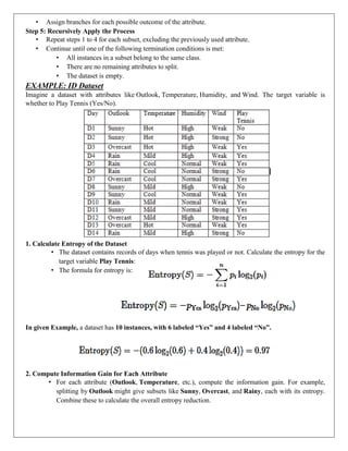 • Assign branches for each possible outcome of the attribute.
Step 5: Recursively Apply the Process
• Repeat steps 1 to 4 for each subset, excluding the previously used attribute.
• Continue until one of the following termination conditions is met:
• All instances in a subset belong to the same class.
• There are no remaining attributes to split.
• The dataset is empty.
EXAMPLE: ID Dataset
Imagine a dataset with attributes like Outlook, Temperature, Humidity, and Wind. The target variable is
whether to Play Tennis (Yes/No).
1. Calculate Entropy of the Dataset
• The dataset contains records of days when tennis was played or not. Calculate the entropy for the
target variable Play Tennis:
• The formula for entropy is:
In given Example, a dataset has 10 instances, with 6 labeled “Yes” and 4 labeled “No”.
2. Compute Information Gain for Each Attribute
• For each attribute (Outlook, Temperature, etc.), compute the information gain. For example,
splitting by Outlook might give subsets like Sunny, Overcast, and Rainy, each with its entropy.
Combine these to calculate the overall entropy reduction.
 