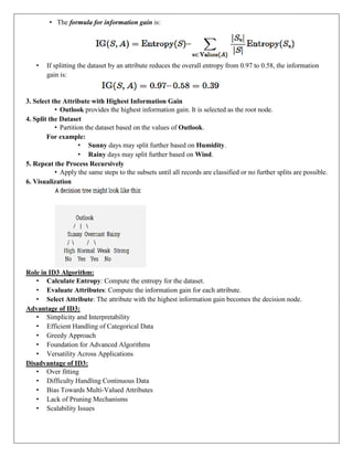 • The formula for information gain is:
• If splitting the dataset by an attribute reduces the overall entropy from 0.97 to 0.58, the information
gain is:
3. Select the Attribute with Highest Information Gain
• Outlook provides the highest information gain. It is selected as the root node.
4. Split the Dataset
• Partition the dataset based on the values of Outlook.
For example:
• Sunny days may split further based on Humidity.
• Rainy days may split further based on Wind.
5. Repeat the Process Recursively
• Apply the same steps to the subsets until all records are classified or no further splits are possible.
6. Visualization
Role in ID3 Algorithm:
• Calculate Entropy: Compute the entropy for the dataset.
• Evaluate Attributes: Compute the information gain for each attribute.
• Select Attribute: The attribute with the highest information gain becomes the decision node.
Advantage of ID3:
• Simplicity and Interpretability
• Efficient Handling of Categorical Data
• Greedy Approach
• Foundation for Advanced Algorithms
• Versatility Across Applications
Disadvantage of ID3:
• Over fitting
• Difficulty Handling Continuous Data
• Bias Towards Multi-Valued Attributes
• Lack of Pruning Mechanisms
• Scalability Issues
 