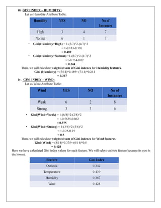 iii. GINI INDEX – HUMIDITY:
Let us Humidity Attribute Table:
• Gini(Humidity=High) = 1-(3/7)^2-(4/7)^2
= 1-0.183-0.326
= 0.489
• Gini(Humidity=Normal) =1-(6/7)^2-(1/7)^2
=1-0.734-0.02
= 0.244
Then, we will calculate weighted sum of Gini indexes for Humidity features.
Gini (Humidity) = (7/14)*0.489+ (7/14)*0.244
= 0.367
iv. GINI INDEX – WIND:
Let us Wind Attribute Table:
• Gini(Wind=Weak) = 1-(6/8)^2-(2/8)^2
= 1-0.5625-0.062
= 0.375
• Gini(Wind=Strong) = 1-(3/6)^2-(3/6)^2
= 1-0.25-0.25
= 0.5
Then, we will calculate weighted sum of Gini indexes for Wind features.
Gini (Wind) = (8/14)*0.375+ (6/14)*0.5
= 0.428
Here we have calculated Gini index values for each feature. We will select outlook feature because its cost is
the lowest.
 