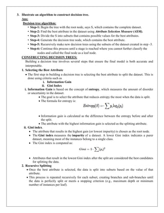 3. Illustrate an algorithm to construct decision tree.
Ans:
Decision tree algorithm:
• Step-1: Begin the tree with the root node, says S, which contains the complete dataset.
• Step-2: Find the best attribute in the dataset using Attribute Selection Measure (ASM).
• Step-3: Divide the S into subsets that contains possible values for the best attributes.
• Step-4: Generate the decision tree node, which contains the best attribute.
• Step-5: Recursively make new decision trees using the subsets of the dataset created in step -3.
• Step-6: Continue this process until a stage is reached where you cannot further classify the
nodes and called the final node as a leaf node.
CONSTRUCTING DECISION TREES:
Building a decision tree involves several steps that ensure the final model is both accurate and
interpretable.
1. Selecting the Best Attribute
 The first step in building a decision tree is selecting the best attribute to split the dataset. This is
done using criteria such as
i. Information Gain
ii. Gini Index
i. Information Gain is based on the concept of entropy, which measures the amount of disorder
or uncertainty in the dataset.
 The goal is to select the attribute that reduces entropy the most when the data is split.
 The formula for entropy is:
 Information gain is calculated as the difference between the entropy before and after
the split.
 The attribute with the highest information gain is selected as the splitting attribute.
ii. Gini index.
 The attribute that results in the highest gain (or lowest impurity) is chosen as the root node.
 The Gini index measures the impurity of a dataset. A lower Gini index indicates a purer
dataset, meaning most of the instances belong to a single class.
 The Gini index is computed as:
 Attributes that result in the lowest Gini index after the split are considered the best candidates
for splitting the data.
2. Recursive Splitting
 Once the best attribute is selected, the data is split into subsets based on the value of that
attribute.
 This process is repeated recursively for each subset, creating branches and sub-branches until
the data is perfectly split or meets a stopping criterion (e.g., maximum depth or minimum
number of instances per leaf).
 