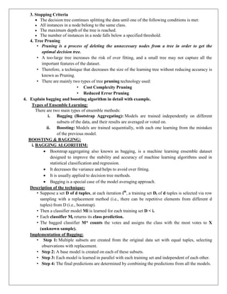 3. Stopping Criteria
 The decision tree continues splitting the data until one of the following conditions is met:
 All instances in a node belong to the same class.
 The maximum depth of the tree is reached.
 The number of instances in a node falls below a specified threshold.
4. Tree Pruning
• Pruning is a process of deleting the unnecessary nodes from a tree in order to get the
optimal decision tree.
• A too-large tree increases the risk of over fitting, and a small tree may not capture all the
important features of the dataset.
• Therefore, a technique that decreases the size of the learning tree without reducing accuracy is
known as Pruning.
• There are mainly two types of tree pruning technology used:
• Cost Complexity Pruning
• Reduced Error Pruning
4. Explain bagging and boosting algorithm in detail with example.
Types of Ensemble Learning:
There are two main types of ensemble methods:
i. Bagging (Bootstrap Aggregating): Models are trained independently on different
subsets of the data, and their results are averaged or voted on.
ii. Boosting: Models are trained sequentially, with each one learning from the mistakes
of the previous model.
BOOSTING & BAGGING:
i. BAGGING ALGORITHM:
 Bootstrap aggregating also known as bagging, is a machine learning ensemble dataset
designed to improve the stability and accuracy of machine learning algorithms used in
statistical classification and regression.
 It decreases the variance and helps to avoid over fitting.
 It is usually applied to decision tree methods.
 Bagging is a special case of the model averaging approach.
Description of the technique:
• Suppose a set D of d tuples, at each iteration ith
, a training set Di of d tuples is selected via row
sampling with a replacement method (i.e., there can be repetitive elements from different d
tuples) from D (i.e., bootstrap).
• Then a classifier model Mi is learned for each training set D < i.
• Each classifier Mi returns its class prediction.
• The bagged classifier M* counts the votes and assigns the class with the most votes to X
(unknown sample).
Implementation of Bagging:
• Step 1: Multiple subsets are created from the original data set with equal tuples, selecting
observations with replacement.
• Step 2: A base model is created on each of these subsets.
• Step 3: Each model is learned in parallel with each training set and independent of each other.
• Step 4: The final predictions are determined by combining the predictions from all the models.
 