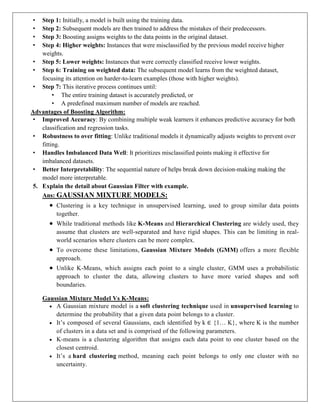 • Step 1: Initially, a model is built using the training data.
• Step 2: Subsequent models are then trained to address the mistakes of their predecessors.
• Step 3: Boosting assigns weights to the data points in the original dataset.
• Step 4: Higher weights: Instances that were misclassified by the previous model receive higher
weights.
• Step 5: Lower weights: Instances that were correctly classified receive lower weights.
• Step 6: Training on weighted data: The subsequent model learns from the weighted dataset,
focusing its attention on harder-to-learn examples (those with higher weights).
• Step 7: This iterative process continues until:
• The entire training dataset is accurately predicted, or
• A predefined maximum number of models are reached.
Advantages of Boosting Algorithm:
• Improved Accuracy: By combining multiple weak learners it enhances predictive accuracy for both
classification and regression tasks.
• Robustness to over fitting: Unlike traditional models it dynamically adjusts weights to prevent over
fitting.
• Handles Imbalanced Data Well: It prioritizes misclassified points making it effective for
imbalanced datasets.
• Better Interpretability: The sequential nature of helps break down decision-making making the
model more interpretable.
5. Explain the detail about Gaussian Filter with example.
Ans: GAUSSIAN MIXTURE MODELS:
 Clustering is a key technique in unsupervised learning, used to group similar data points
together.
 While traditional methods like K-Means and Hierarchical Clustering are widely used, they
assume that clusters are well-separated and have rigid shapes. This can be limiting in real-
world scenarios where clusters can be more complex.
 To overcome these limitations, Gaussian Mixture Models (GMM) offers a more flexible
approach.
 Unlike K-Means, which assigns each point to a single cluster, GMM uses a probabilistic
approach to cluster the data, allowing clusters to have more varied shapes and soft
boundaries.
Gaussian Mixture Model Vs K-Means:
 A Gaussian mixture model is a soft clustering technique used in unsupervised learning to
determine the probability that a given data point belongs to a cluster.
 It’s composed of several Gaussians, each identified by k ∈ {1… K}, where K is the number
of clusters in a data set and is comprised of the following parameters.
 K-means is a clustering algorithm that assigns each data point to one cluster based on the
closest centroid.
 It’s a hard clustering method, meaning each point belongs to only one cluster with no
uncertainty.
 