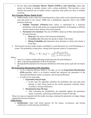  On the other hand, Gaussian Mixture Models (GMM) use soft clustering, where data
points can belong to multiple clusters with a certain probability. This provides a more
flexible and nuanced way to handle clusters, especially when points are close to multiple
centroids.
How Gaussian Mixture Models Work?
 GMM actually works, where the clustering process relies solely on the centroid and assigns
each data point to one cluster, GMM uses a probabilistic approach. Here’s how GMM
performs clustering:
1. Multiple Gaussians (Clusters): Each cluster is represented by a Gaussian
distribution, and the data points are assigned probabilities of belonging to different
clusters based on their distance from each Gaussian.
2. Parameters of a Gaussian: The core of GMM is made up of three main parameters
for each Gaussian:
 Mean (μ): The center of the Gaussian distribution.
 Covariance (Σ): Describes the spread or shape of the cluster.
 Mixing Probability (π): Determines how dominant or likely each cluster is
in the data.
 The Gaussian mixture model assigns a probability to each data point xnx_nxnof belonging to a
cluster. The probability of data point coming from Gaussian cluster k is expressed as
Where,
 znzn=k is a latent variable indicating which Gaussian the point belongs to.
 πkπk is the mixing probability of the k-th Gaussian.
 N(xn∣μk,Σk)N(xn∣μk,Σk)is the Gaussian distribution with mean μkmu_kμk and covariance
Σk
The Expectation-Maximization (EM) Algorithm:
o To fit a Gaussian Mixture Model to the data, we use the Expectation-Maximization
(EM) algorithm, which is an iterative method that optimizes the parameters of the
Gaussian distributions (mean, covariance, and mixing coefficients).
o It works in two main steps:
1. Expectation Step (E-step):
 In this step, the algorithm calculates the probability that each data point
belongs to each cluster based on the current parameter estimates (mean,
covariance, mixing coefficients).
2. Maximization Step (M-step):
 After estimating the probabilities, the algorithm updates the parameters
(mean, covariance, and mixing coefficients) to better fit the data.
These two steps are repeated until the model converges, meaning the parameters no longer change
significantly between iterations.
GMM Works:
 Initialization: Start with initial guesses for the means, covariances, and mixing
coefficients of each Gaussian distribution.
 