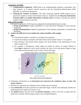 Limitations of GMM:
 Computational Complexity: GMM tends to be computationally expensive, particularly with
large datasets, as it requires iterative processes like the Expectation-Maximization (EM)
algorithm to estimate the parameters.
 Choosing the Number of Clusters: Like other clustering methods, GMM requires you to
specify the number of clusters beforehand. However, methods like the Bayesian Information
Criterion (BIC) and Akaike Information Criterion (AIC) can help in selecting the optimal
number of clusters based on the data.
Role of EM in GMM:
EM finds the parameters of the Gaussian components by alternating between two steps:
 E-Step (Expectation): Assigns probabilities of each data point belonging to each Gaussian
component.
 M-Step (Maximization): Updates the parameters of the Gaussian components to maximize the
likelihood.
6. Analyze the different ways to combine the various classifiers with example.
Ans:
 Classification teaches a machine to sort things into categories.
 It learns by looking at examples with labels (like emails marked “spam” or “not spam”).
 After learning, it can decide which category new items belong to, like identifying if a new
email is spam or not.
 For example a classification model might be trained on dataset of images labeled as
either dogs or cats and it can be used to predict the class of new and unseen images as dogs
or cats based on their features such as color, texture and shape.
Fig: Getting started with Classification
 Explaining classification in ml, horizontal axis represents the combined values of color and
texture features.
 Vertical axis represents the combined values of shape and size features.
 Each colored dot in the plot represents an individual image, with the color indicating whether the
model predicts the image to be a dog or a cat.
 The shaded areas in the plot show the decision boundary, which is the line or region that the
model uses to decide which category (dog or cat) an image belongs to.
 