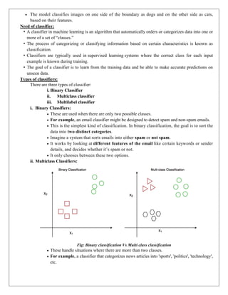  The model classifies images on one side of the boundary as dogs and on the other side as cats,
based on their features.
Need of classifier:
• A classifier in machine learning is an algorithm that automatically orders or categorizes data into one or
more of a set of “classes.”
• The process of categorizing or classifying information based on certain characteristics is known as
classification.
• Classifiers are typically used in supervised learning systems where the correct class for each input
example is known during training.
• The goal of a classifier is to learn from the training data and be able to make accurate predictions on
unseen data.
Types of classifiers:
There are three types of classifier:
i. Binary Classifier
ii. Multiclass classifier
iii. Multilabel classifier
i. Binary Classifiers:
 These are used when there are only two possible classes.
 For example, an email classifier might be designed to detect spam and non-spam emails.
 This is the simplest kind of classification. In binary classification, the goal is to sort the
data into two distinct categories.
 Imagine a system that sorts emails into either spam or not spam.
 It works by looking at different features of the email like certain keywords or sender
details, and decides whether it’s spam or not.
 It only chooses between these two options.
ii. Multiclass Classifiers:
Fig: Binary classification Vs Multi class classification
 These handle situations where there are more than two classes.
 For example, a classifier that categorizes news articles into 'sports', 'politics', 'technology',
etc.
 