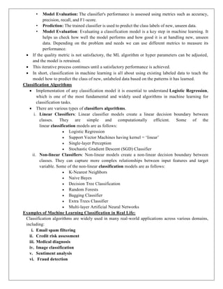 • Model Evaluation: The classifier's performance is assessed using metrics such as accuracy,
precision, recall, and F1-score.
• Prediction: The trained classifier is used to predict the class labels of new, unseen data.
• Model Evaluation: Evaluating a classification model is a key step in machine learning. It
helps us check how well the model performs and how good it is at handling new, unseen
data. Depending on the problem and needs we can use different metrics to measure its
performance.
 If the quality metric is not satisfactory, the ML algorithm or hyper parameters can be adjusted,
and the model is retrained.
 This iterative process continues until a satisfactory performance is achieved.
 In short, classification in machine learning is all about using existing labeled data to teach the
model how to predict the class of new, unlabeled data based on the patterns it has learned.
Classification Algorithms
 Implementation of any classification model it is essential to understand Logistic Regression,
which is one of the most fundamental and widely used algorithms in machine learning for
classification tasks.
 There are various types of classifiers algorithms.
i. Linear Classifiers: Linear classifier models create a linear decision boundary between
classes. They are simple and computationally efficient. Some of the
linear classification models are as follows:
 Logistic Regression
 Support Vector Machines having kernel = ‘linear’
 Single-layer Perception
 Stochastic Gradient Descent (SGD) Classifier
ii. Non-linear Classifiers: Non-linear models create a non-linear decision boundary between
classes. They can capture more complex relationships between input features and target
variable. Some of the non-linear classification models are as follows:
 K-Nearest Neighbors
 Naive Bayes
 Decision Tree Classification
 Random Forests
 Bagging Classifier
 Extra Trees Classifier
 Multi-layer Artificial Neural Networks
Examples of Machine Learning Classification in Real Life:
Classification algorithms are widely used in many real-world applications across various domains,
including:
i. Email spam filtering
ii. Credit risk assessment
iii. Medical diagnosis
iv. Image classification
v. Sentiment analysis
vi. Fraud detection
 