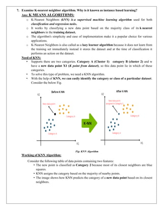 7. Examine K-nearest neighbor algorithm. Why is it known as instance based learning?
Ans: K MEANS ALGORITHMS:
o K-Nearest Neighbors (kNN) is a supervised machine learning algorithm used for both
classification and regression tasks.
o It works by classifying a new data point based on the majority class of its k nearest
neighbors in the training dataset.
o The algorithm's simplicity and ease of implementation make it a popular choice for various
applications.
o K-Nearest Neighbors is also called as a lazy learner algorithm because it does not learn from
the training set immediately instead it stores the dataset and at the time of classification it
performs an action on the dataset.
Need of KNN:
• Supports there are two categories. Category A (Cluster 1) category B (cluster 2) and w
have a new data point X1 (K point from dataset), so this data point lie in which of these
categories.
• To solve this type of problem, we need a KNN algorithm.
• With the help of KNN, we can easily identify the category or class of a particular dataset.
Consider the below Fig.
Fig: KNN Algorithm
Working of KNN Algorithm:
Consider the following table of data points containing two features:
• The new point is classified as Category 2 because most of its closest neighbors are blue
squares.
• KNN assigns the category based on the majority of nearby points.
• The image shows how KNN predicts the category of a new data point based on its closest
neighbors.
 