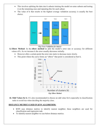  This involves splitting the data into k subsets training the model on some subsets and testing
it on the remaining ones and repeating this for each subset.
 The value of k that results in the highest average validation accuracy is usually the best
choice.
Fig: Cross Validation for dataset
ii. Elbow Method: In the elbow method we plot the model’s error rate or accuracy for different
values of k. As we increase k the error usually decreases initially.
 However after a certain point the error rate starts to decrease more slowly.
 This point where the curve forms an “elbow” that point is considered as best k.
Fig: Elbow Method
iii. Odd Values for k: It’s also recommended to choose an odd value for k especially in classification
tasks to avoid ties when deciding the majority class.
DISTANCE METRICS USED IN KNN ALGORITHM:
 KNN uses distance metrics to identify nearest neighbor; these neighbors are used for
classification and regression task.
 To identify nearest neighbor we use below distance metrics:
 