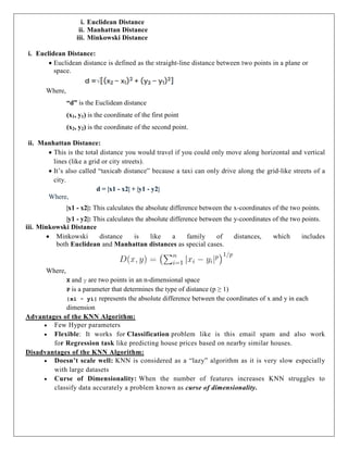i. Euclidean Distance
ii. Manhattan Distance
iii. Minkowski Distance
i. Euclidean Distance:
 Euclidean distance is defined as the straight-line distance between two points in a plane or
space.
Where,
“d” is the Euclidean distance
(x1, y1) is the coordinate of the first point
(x2, y2) is the coordinate of the second point.
ii. Manhattan Distance:
 This is the total distance you would travel if you could only move along horizontal and vertical
lines (like a grid or city streets).
 It’s also called “taxicab distance” because a taxi can only drive along the grid-like streets of a
city.
d = |x1 - x2| + |y1 - y2|
Where,
|x1 - x2|: This calculates the absolute difference between the x-coordinates of the two points.
|y1 - y2|: This calculates the absolute difference between the y-coordinates of the two points.
iii. Minkowski Distance
 Minkowski distance is like a family of distances, which includes
both Euclidean and Manhattan distances as special cases.
Where,
X and y are two points in an n-dimensional space
P is a parameter that determines the type of distance (p ≥ 1)
|xi - yi| represents the absolute difference between the coordinates of x and y in each
dimension
Advantages of the KNN Algorithm:
 Few Hyper parameters
 Flexible: It works for Classification problem like is this email spam and also work
for Regression task like predicting house prices based on nearby similar houses.
Disadvantages of the KNN Algorithm:
 Doesn’t scale well: KNN is considered as a “lazy” algorithm as it is very slow especially
with large datasets
 Curse of Dimensionality: When the number of features increases KNN struggles to
classify data accurately a problem known as curse of dimensionality.
 