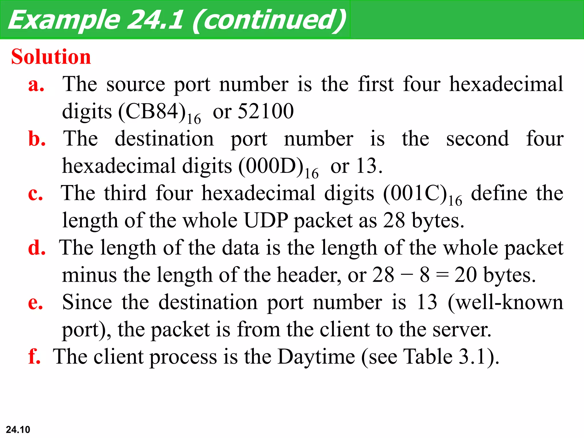 Solution
a. The source port number is the first four hexadecimal
digits (CB84)16 or 52100
b. The destination port number is the second four
hexadecimal digits (000D)16 or 13.
c. The third four hexadecimal digits (001C)16 define the
length of the whole UDP packet as 28 bytes.
d. The length of the data is the length of the whole packet
minus the length of the header, or 28 − 8 = 20 bytes.
e. Since the destination port number is 13 (well-known
port), the packet is from the client to the server.
f. The client process is the Daytime (see Table 3.1).
Example 24.1 (continued)
24.10
 