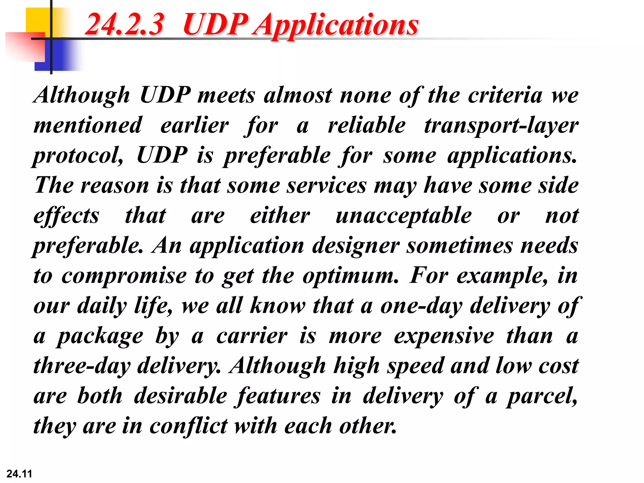24.11
24.2.3 UDP Applications
Although UDP meets almost none of the criteria we
mentioned earlier for a reliable transport-layer
protocol, UDP is preferable for some applications.
The reason is that some services may have some side
effects that are either unacceptable or not
preferable. An application designer sometimes needs
to compromise to get the optimum. For example, in
our daily life, we all know that a one-day delivery of
a package by a carrier is more expensive than a
three-day delivery. Although high speed and low cost
are both desirable features in delivery of a parcel,
they are in conflict with each other.
 