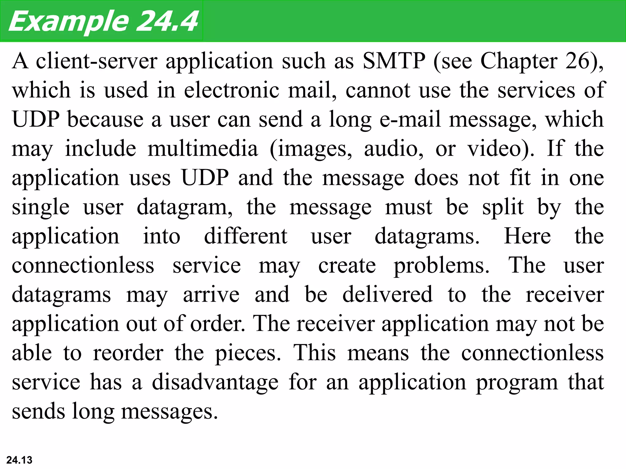 A client-server application such as SMTP (see Chapter 26),
which is used in electronic mail, cannot use the services of
UDP because a user can send a long e-mail message, which
may include multimedia (images, audio, or video). If the
application uses UDP and the message does not fit in one
single user datagram, the message must be split by the
application into different user datagrams. Here the
connectionless service may create problems. The user
datagrams may arrive and be delivered to the receiver
application out of order. The receiver application may not be
able to reorder the pieces. This means the connectionless
service has a disadvantage for an application program that
sends long messages.
Example 24.4
24.13
 