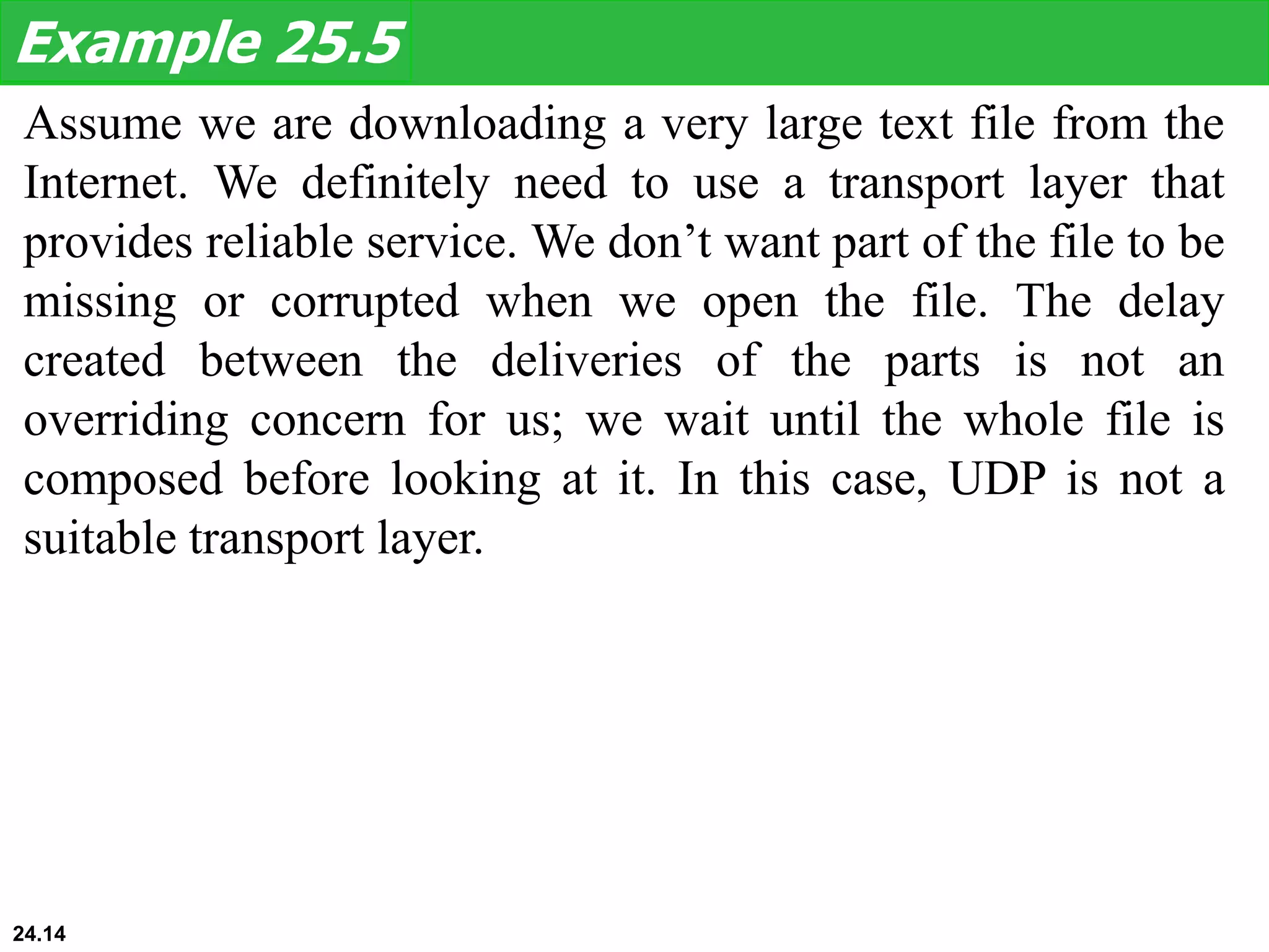 Assume we are downloading a very large text file from the
Internet. We definitely need to use a transport layer that
provides reliable service. We don’t want part of the file to be
missing or corrupted when we open the file. The delay
created between the deliveries of the parts is not an
overriding concern for us; we wait until the whole file is
composed before looking at it. In this case, UDP is not a
suitable transport layer.
Example 25.5
24.14
 