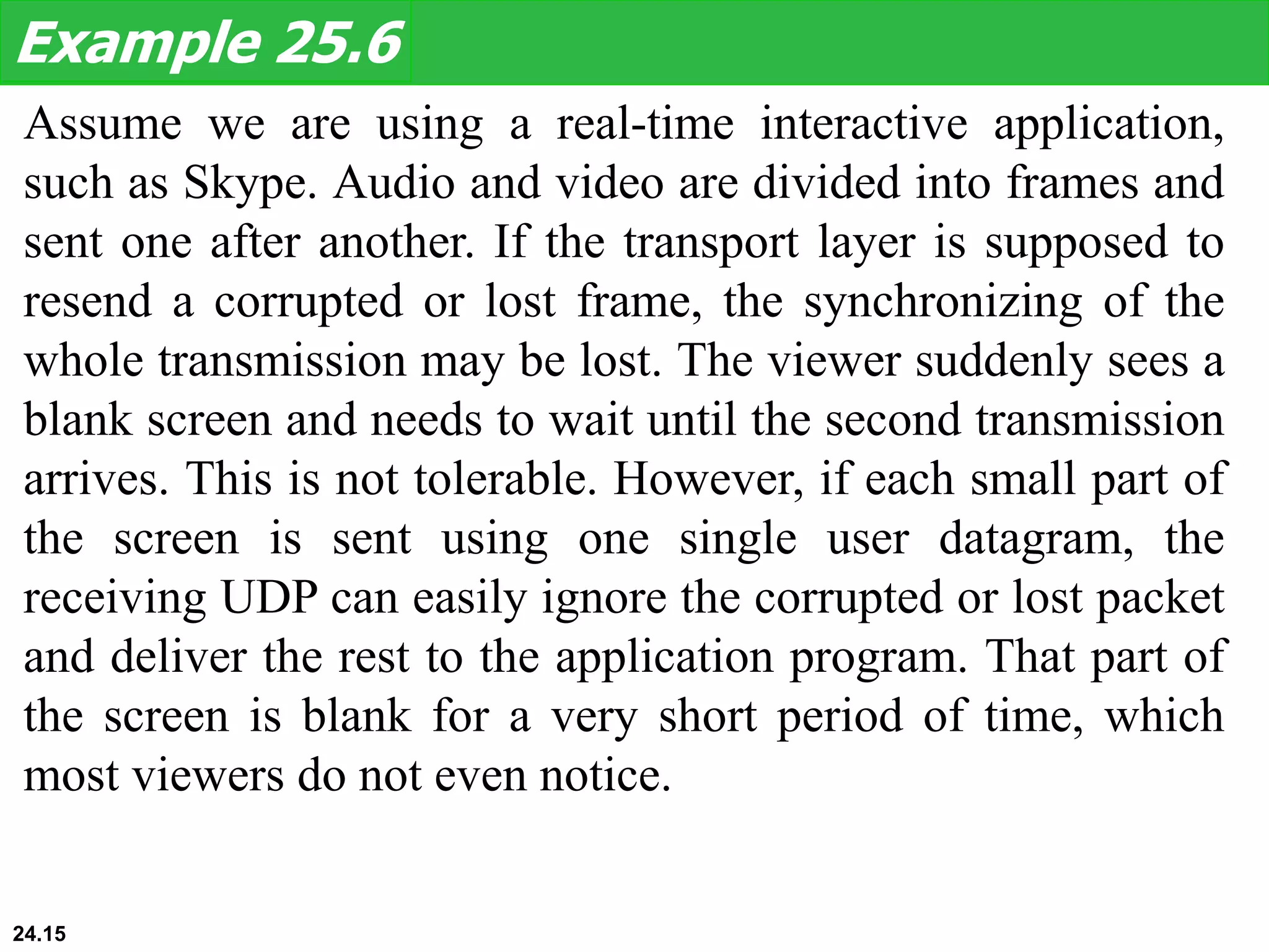 Assume we are using a real-time interactive application,
such as Skype. Audio and video are divided into frames and
sent one after another. If the transport layer is supposed to
resend a corrupted or lost frame, the synchronizing of the
whole transmission may be lost. The viewer suddenly sees a
blank screen and needs to wait until the second transmission
arrives. This is not tolerable. However, if each small part of
the screen is sent using one single user datagram, the
receiving UDP can easily ignore the corrupted or lost packet
and deliver the rest to the application program. That part of
the screen is blank for a very short period of time, which
most viewers do not even notice.
Example 25.6
24.15
 