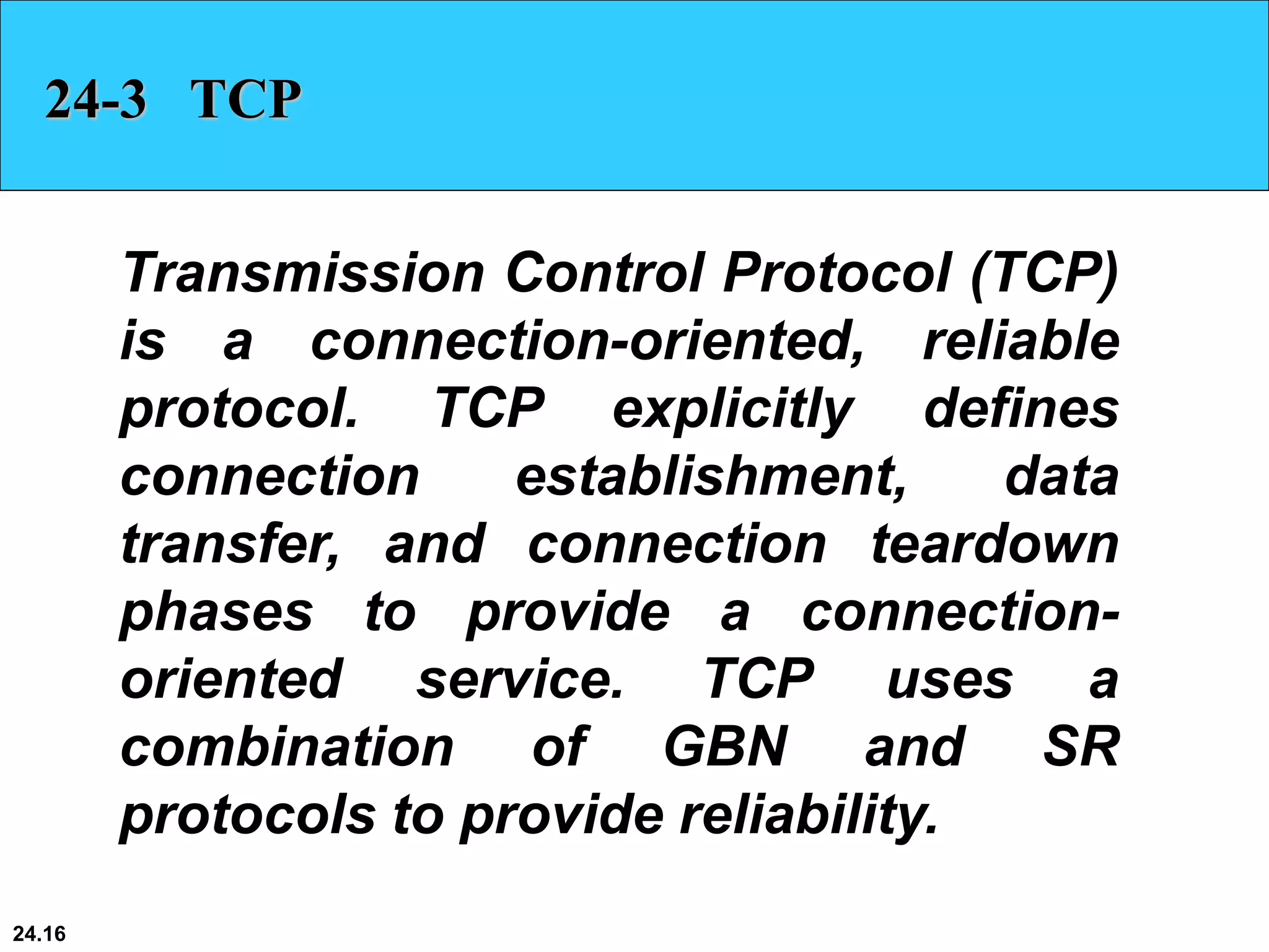 24.16
24-3 TCP
Transmission Control Protocol (TCP)
is a connection-oriented, reliable
protocol. TCP explicitly defines
connection establishment, data
transfer, and connection teardown
phases to provide a connection-
oriented service. TCP uses a
combination of GBN and SR
protocols to provide reliability.
 