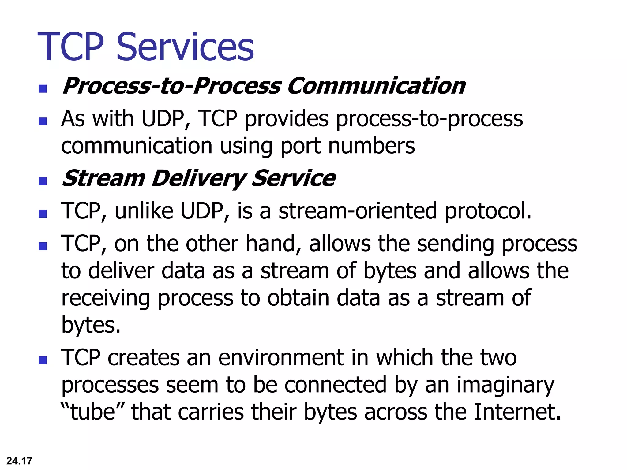 TCP Services
 Process-to-Process Communication
 As with UDP, TCP provides process-to-process
communication using port numbers
 Stream Delivery Service
 TCP, unlike UDP, is a stream-oriented protocol.
 TCP, on the other hand, allows the sending process
to deliver data as a stream of bytes and allows the
receiving process to obtain data as a stream of
bytes.
 TCP creates an environment in which the two
processes seem to be connected by an imaginary
“tube” that carries their bytes across the Internet.
24.17
 
