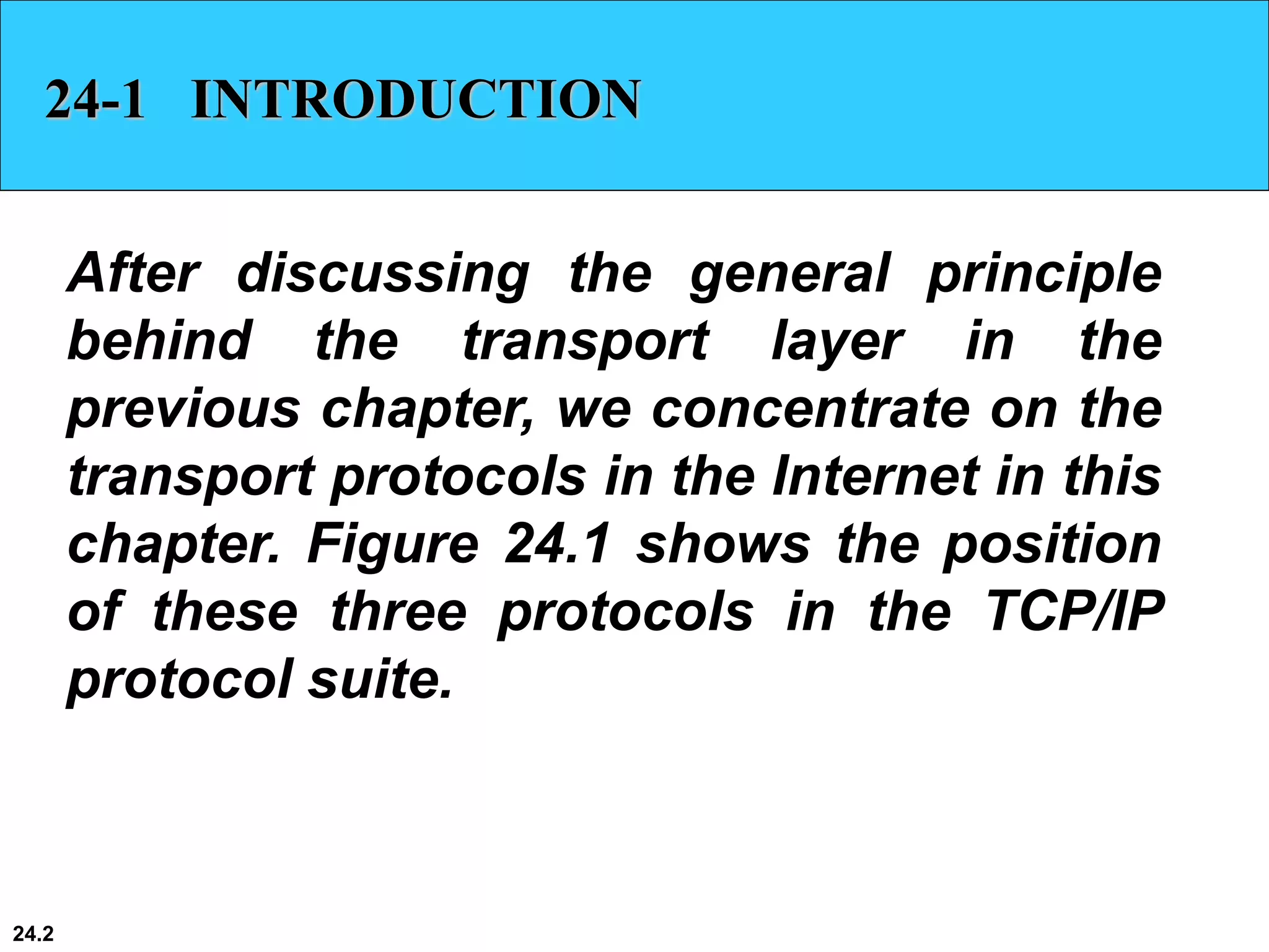24.2
24-1 INTRODUCTION
After discussing the general principle
behind the transport layer in the
previous chapter, we concentrate on the
transport protocols in the Internet in this
chapter. Figure 24.1 shows the position
of these three protocols in the TCP/IP
protocol suite.
 