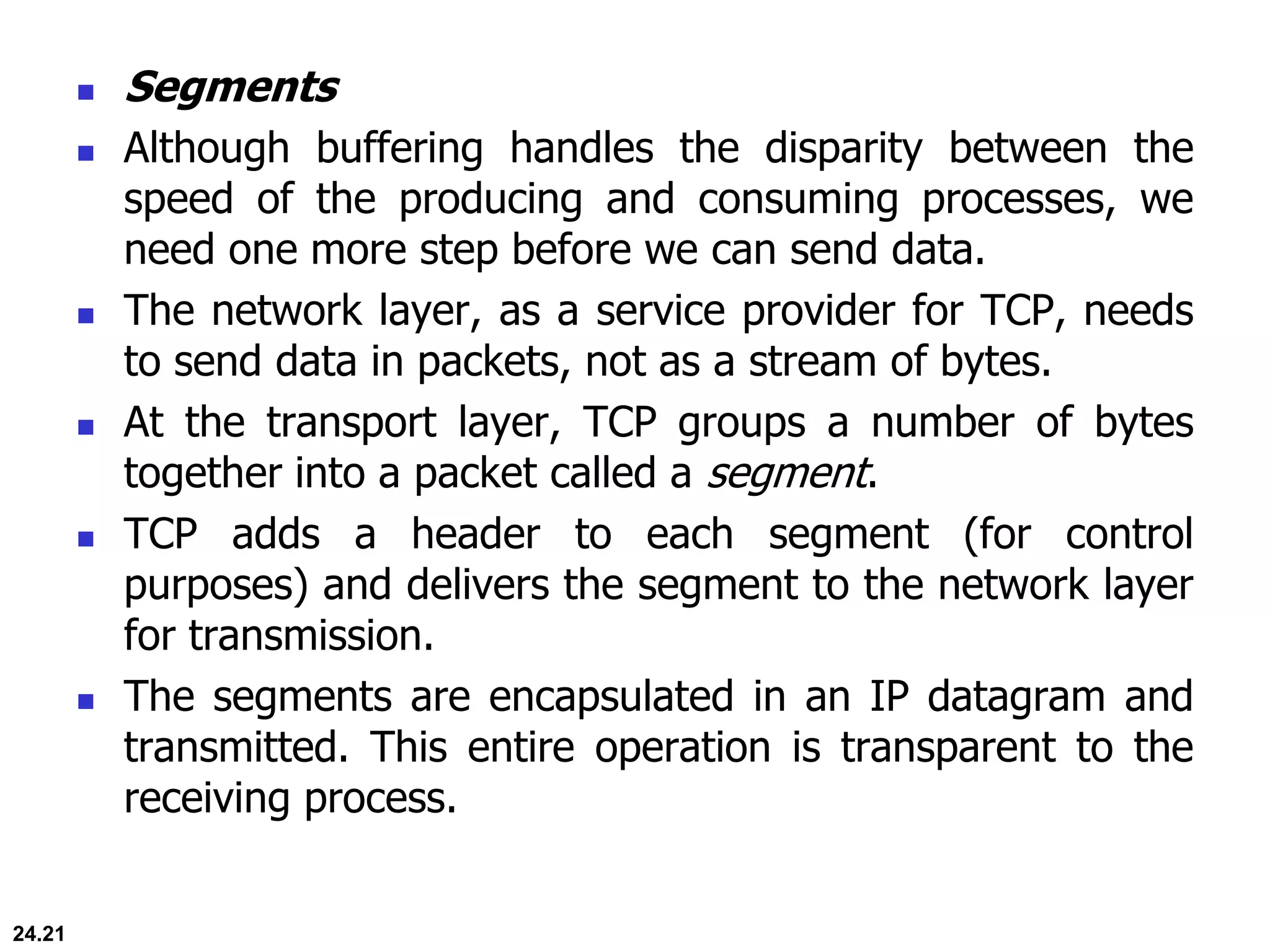 24.21
 Segments
 Although buffering handles the disparity between the
speed of the producing and consuming processes, we
need one more step before we can send data.
 The network layer, as a service provider for TCP, needs
to send data in packets, not as a stream of bytes.
 At the transport layer, TCP groups a number of bytes
together into a packet called a segment.
 TCP adds a header to each segment (for control
purposes) and delivers the segment to the network layer
for transmission.
 The segments are encapsulated in an IP datagram and
transmitted. This entire operation is transparent to the
receiving process.
 
